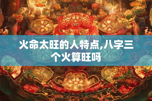 火命太旺的人特点,八字三个火算旺吗