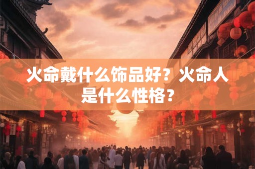 火命戴什么首饰最好,火命对木命有帮助吗？vvv