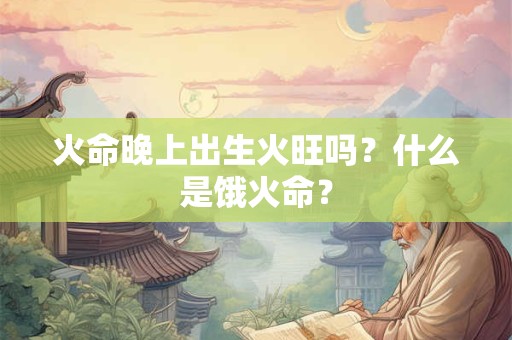 火命晚上出生火旺吗？什么是饿火命？