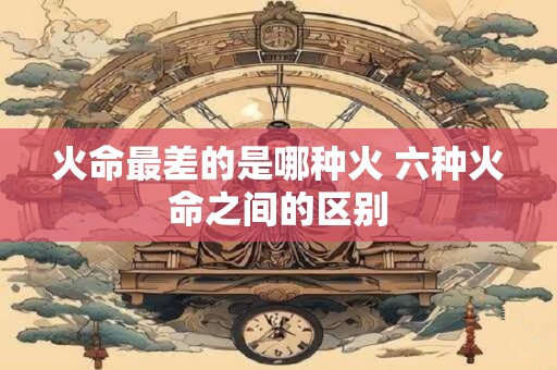 火命最差的是哪种火 六种火命之间的区别