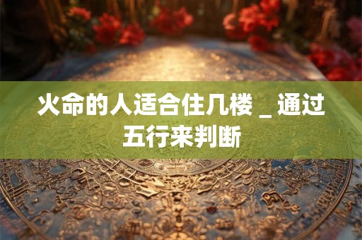 火命的人适合住几楼＿通过五行来判断