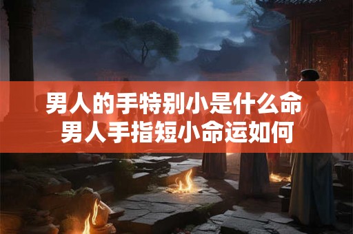 男人的手特别小是什么命 男人手指短小命运如何