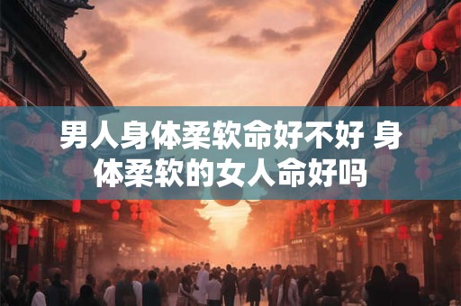 男人身体柔软命好不好 身体柔软的女人命好吗