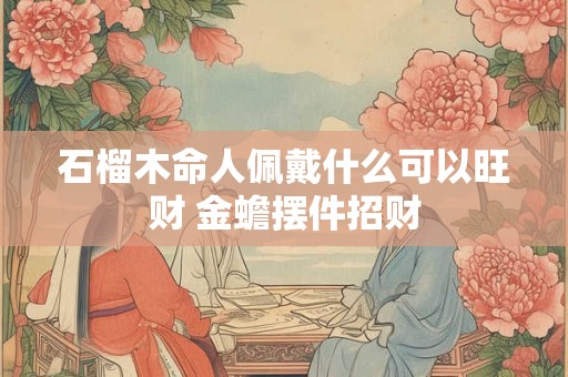 石榴木命人佩戴什么可以旺财 金蟾摆件招财