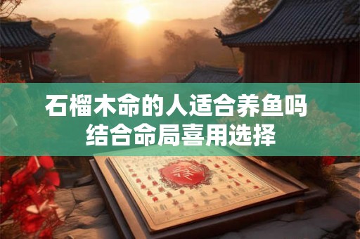 石榴木命的人适合养鱼吗 结合命局喜用选择