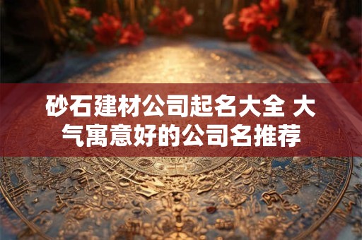 砂石建材公司起名大全 大气寓意好的公司名推荐