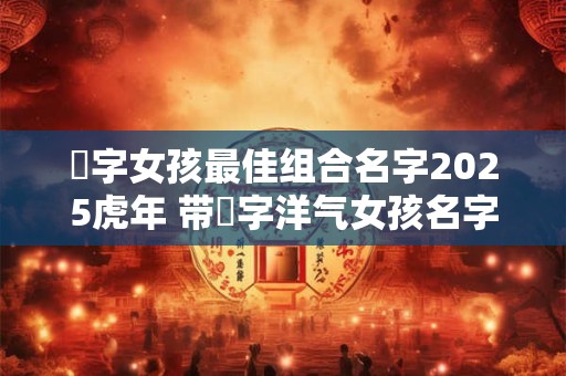 祎字女孩最佳组合名字2025虎年 带祎字洋气女孩名字大全