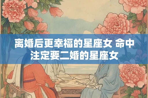 离婚后更幸福的星座女 命中注定要二婚的星座女
