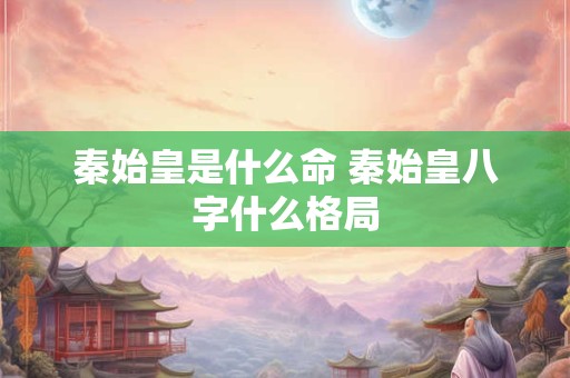 秦始皇是什么命 秦始皇八字什么格局