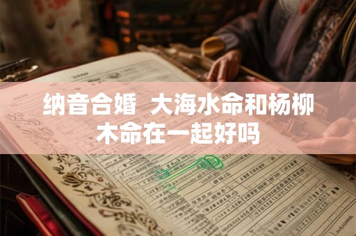 纳音合婚  大海水命和杨柳木命在一起好吗