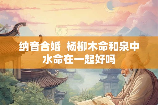 详细阅读:纳音合婚 杨柳木命和泉中水命在一起好吗 纳音合婚 杨柳木命和泉中水命在一起好吗