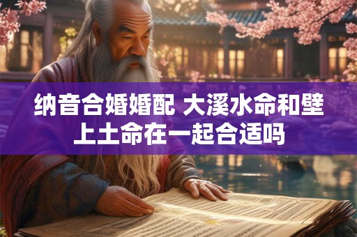 纳音合婚婚配 大溪水命和壁上土命在一起合适吗