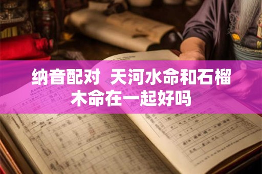纳音配对  天河水命和石榴木命在一起好吗