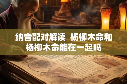 纳音配对解读  杨柳木命和杨柳木命能在一起吗