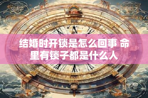 结婚时开锁是怎么回事 命里有锁子都是什么人