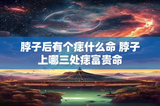 脖子后有个痣什么命 脖子上哪三处痣富贵命