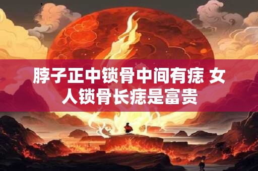脖子正中锁骨中间有痣 女人锁骨长痣是富贵