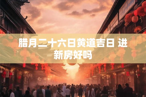 腊月二十六日黄道吉日 进新房好吗