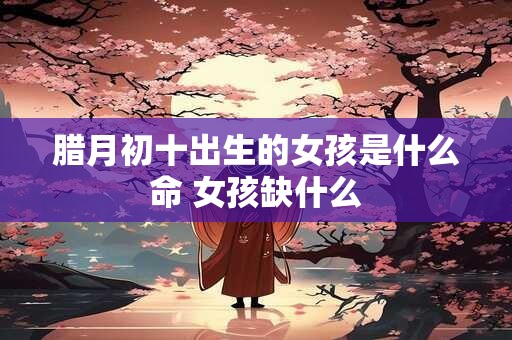 腊月初十出生的女孩是什么命 女孩缺什么