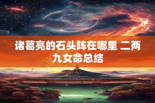 诸葛亮的石头阵在哪里 二两九女命总结