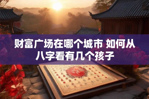 财富广场在哪个城市 如何从八字看有几个孩子