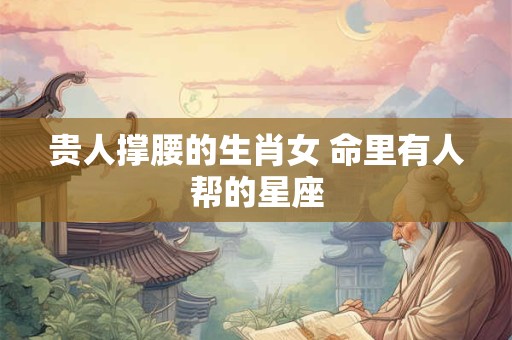 贵人撑腰的生肖女 命里有人帮的星座