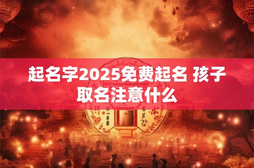 起名字2025免费起名 孩子取名注意什么