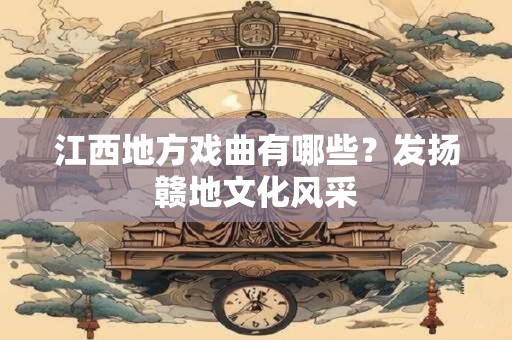 江西地方戏曲有哪些？发扬赣地文化风采