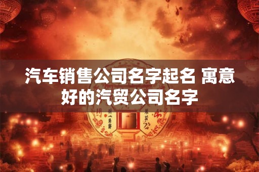 汽车销售公司名字起名 寓意好的汽贸公司名字
