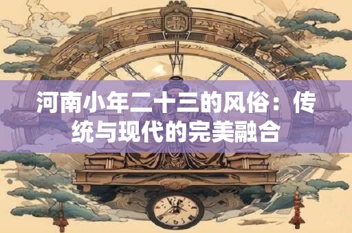 河南小年二十三的风俗：传统与现代的完美融合