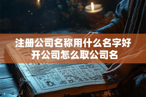 注册公司名称用什么名字好 开公司怎么取公司名