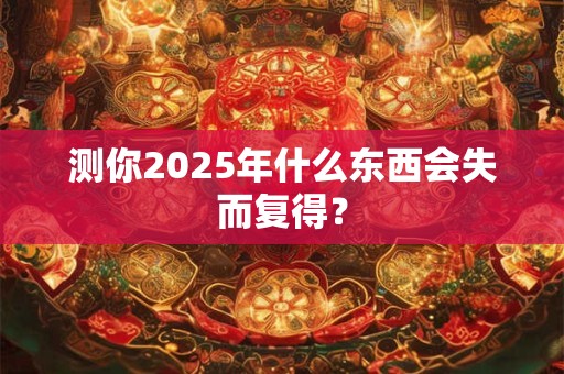 测你2025年什么东西会失而复得？