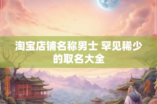 淘宝店铺名称男士 罕见稀少的取名大全