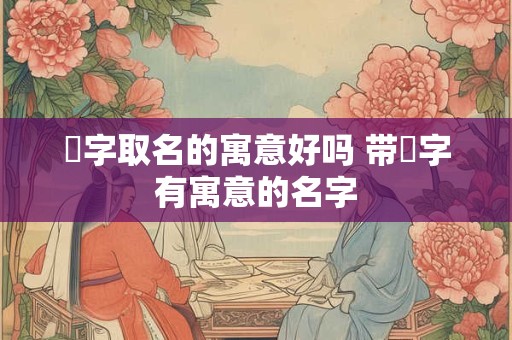 湉字取名的寓意好吗 带湉字有寓意的名字