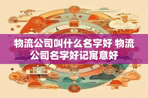 物流公司名称起名大全洋气 物流公司名字免费起名大全