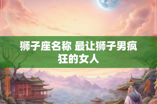 狮子座名称 最让狮子男疯狂的女人