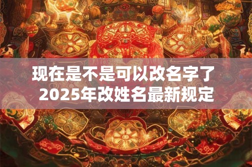 现在是不是可以改名字了 2025年改姓名最新规定