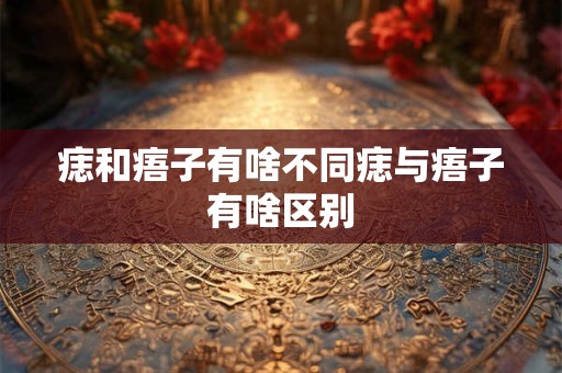 痣和痦子有啥不同痣与痦子有啥区别