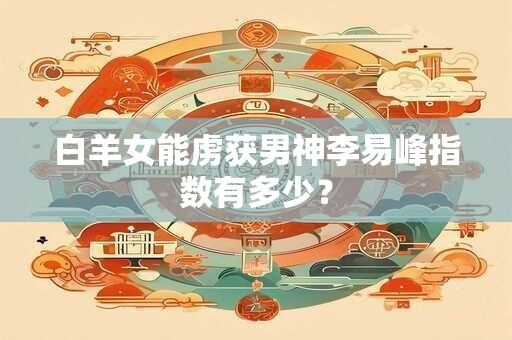 白羊女能虏获男神李易峰指数有多少？