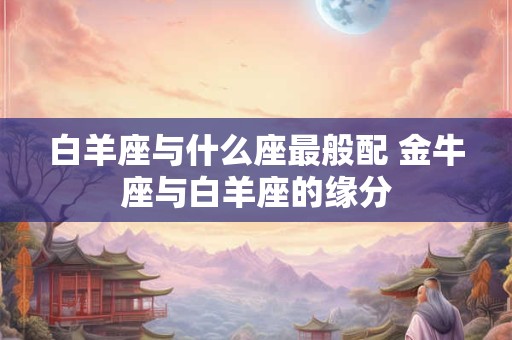 白羊座与什么座最般配 金牛座与白羊座的缘分