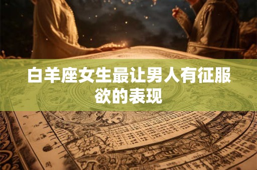 白羊座女生性格脾气特点(白羊座气场强大让人害怕)