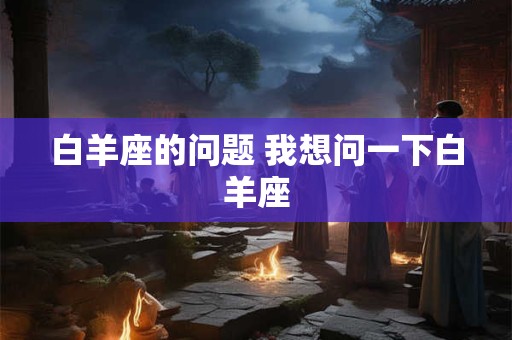 白羊座的问题 我想问一下白羊座