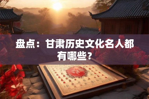 盘点：甘肃历史文化名人都有哪些？