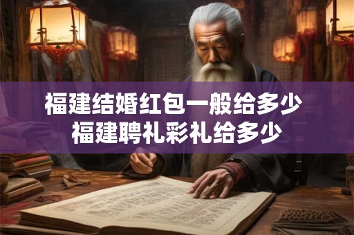 福建结婚红包一般给多少 福建聘礼彩礼给多少