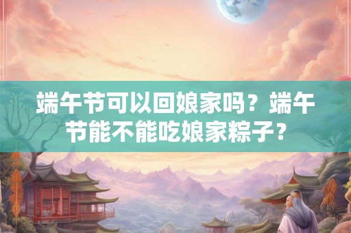 端午节可以回娘家吗？端午节能不能吃娘家粽子？