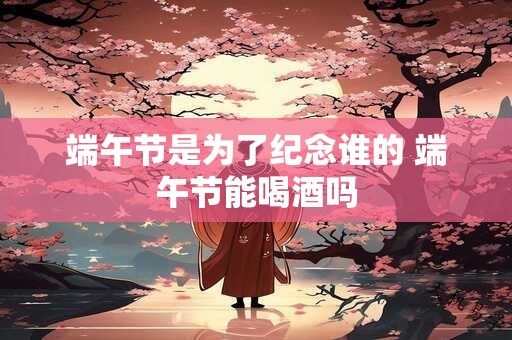 端午节是为了纪念谁的 端午节能喝酒吗