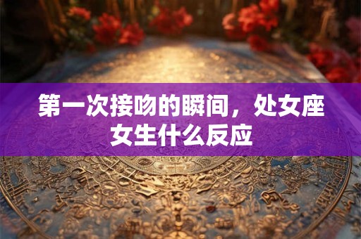 第一次接吻的瞬间，处女座女生什么反应