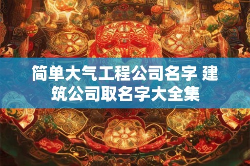 简单大气工程公司名字 建筑公司取名字大全集