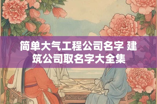 简单大气工程公司名字 建筑公司取名字大全集