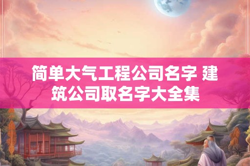 简单大气工程公司名字 建筑公司取名字大全集